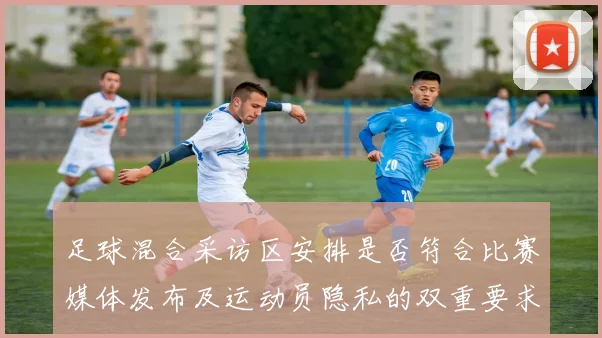 足球混合采访区安排是否符合比赛媒体发布及运动员隐私的双重要求