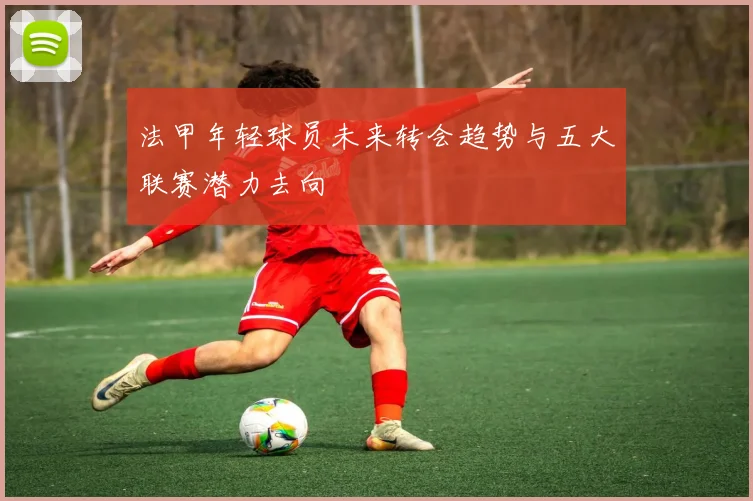 法甲年轻球员未来转会趋势与五大联赛潜力去向
